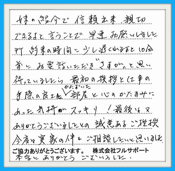 妹の紹介で信頼出来、親切できるよ と言うことで早速お願いしました所 約束の時間に少し遅れると10分前に お電話いただき"さすが"と思い 待っていましたら、最初の挨拶と仕事 の手際の良さ、かたづいた部屋と心の かたすみにあった気持ちがスッキリ！ 最後は又ありがとうございましたとの 誠意のあるご挨拶。今度は実家の件 をご相談したいと思いました。 本当にありがとうございました。